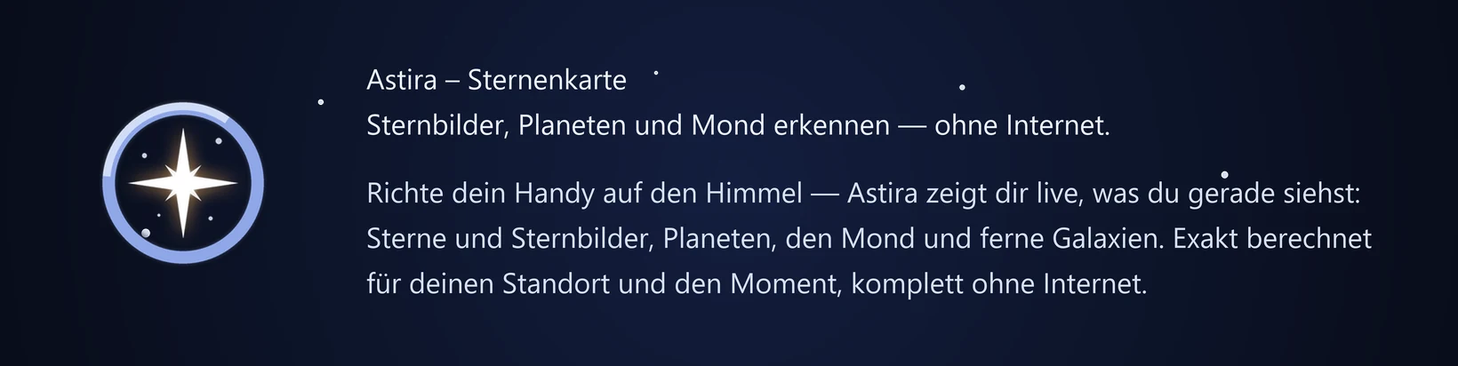 Astira – Sternenkarte Sternbilder, Planeten und Mond erkennen — ohne Internet. Richte dein Handy auf den Himmel — Astira zeigt dir live, was du gerade siehst: Sterne und Sternbilder, Planeten, den Mond und ferne Galaxien. Exakt berechnet für deinen Standort und den Moment, komplett ohne Internet.