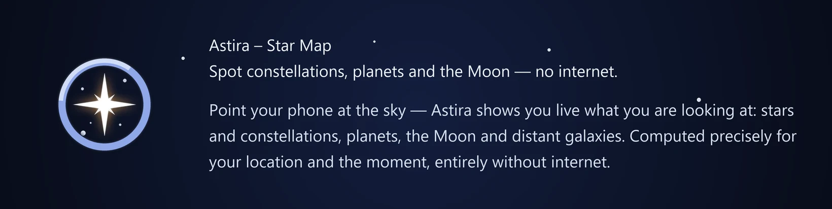 Astira – Star Map Spot constellations, planets and the Moon — no internet. Point your phone at the sky — Astira shows you live what you are looking at: stars and constellations, planets, the Moon and distant galaxies. Computed precisely for your location and the moment, entirely without internet.