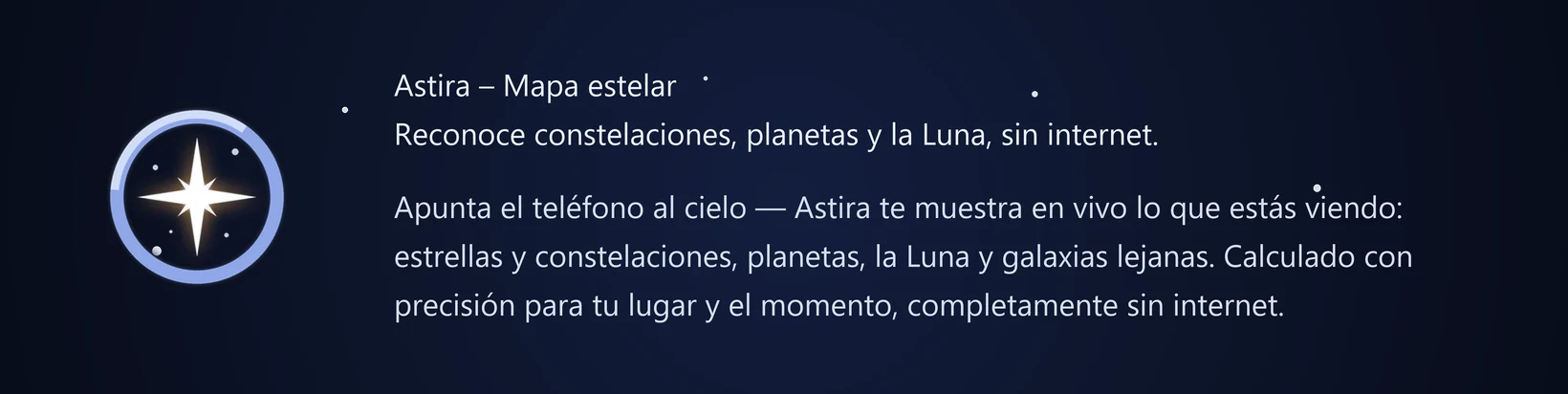Astira – Mapa estelar Reconoce constelaciones, planetas y la Luna, sin internet. Apunta el teléfono al cielo — Astira te muestra en vivo lo que estás viendo: estrellas y constelaciones, planetas, la Luna y galaxias lejanas. Calculado con precisión para tu lugar y el momento, completamente sin internet.