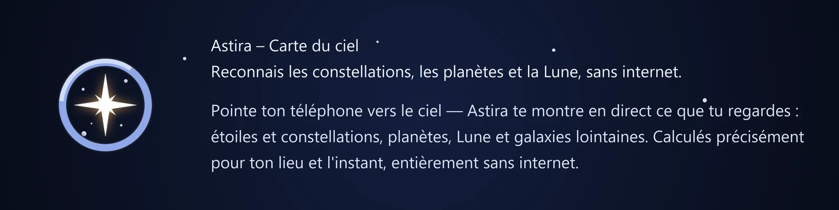 Astira – Carte du ciel Reconnais les constellations, les planètes et la Lune, sans internet. Pointe ton téléphone vers le ciel — Astira te montre en direct ce que tu regardes : étoiles et constellations, planètes, Lune et galaxies lointaines. Calculés précisément pour ton lieu et l'instant, entièrement sans internet.