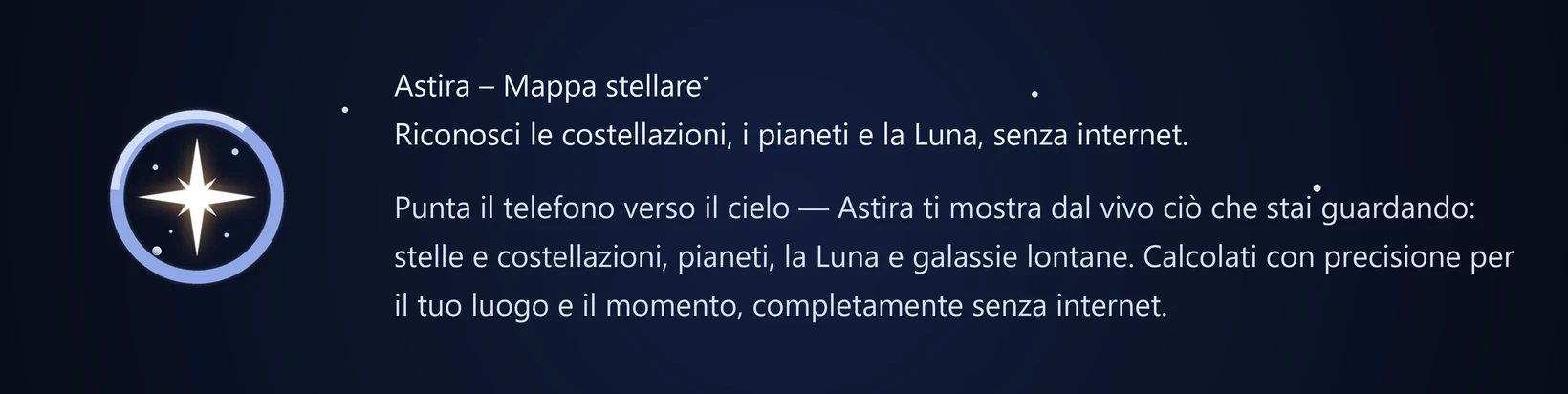 Astira – Mappa stellare Riconosci le costellazioni, i pianeti e la Luna, senza internet. Punta il telefono verso il cielo — Astira ti mostra dal vivo ciò che stai guardando: stelle e costellazioni, pianeti, la Luna e galassie lontane. Calcolati con precisione per il tuo luogo e il momento, completamente senza internet.