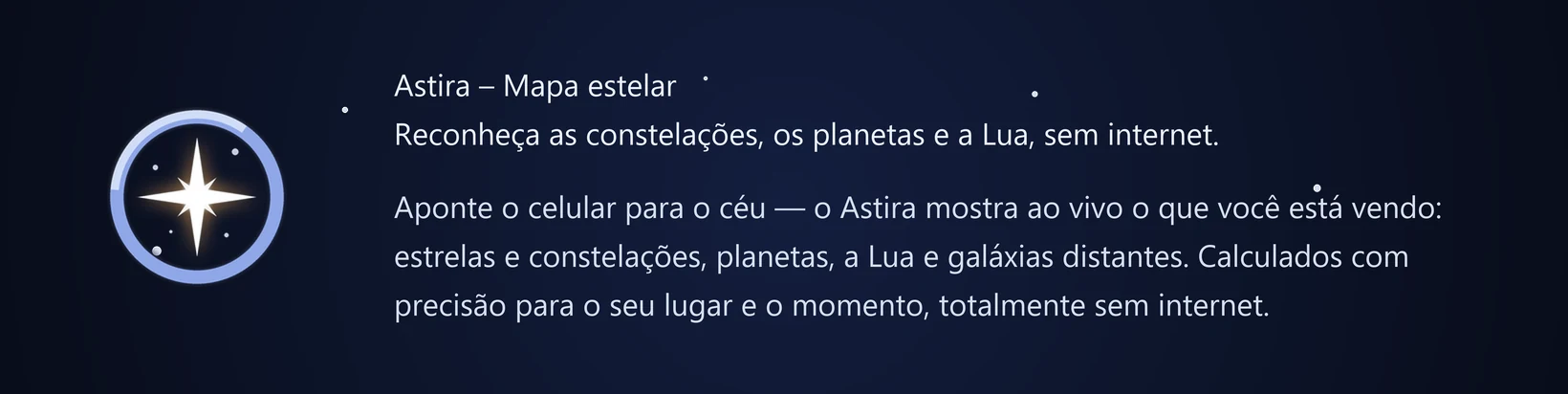 Astira – Mapa estelar Reconheça as constelações, os planetas e a Lua, sem internet. Aponte o celular para o céu — o Astira mostra ao vivo o que você está vendo: estrelas e constelações, planetas, a Lua e galáxias distantes. Calculados com precisão para o seu lugar e o momento, totalmente sem internet.